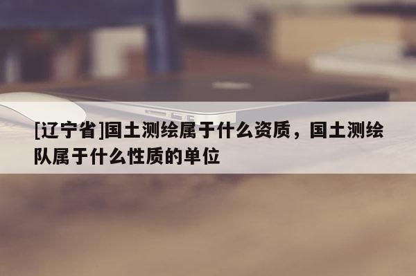 [辽宁省]国土测绘属于什么资质，国土测绘队属于什么性质的单位