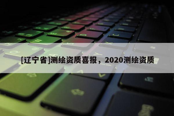 [辽宁省]测绘资质喜报，2020测绘资质