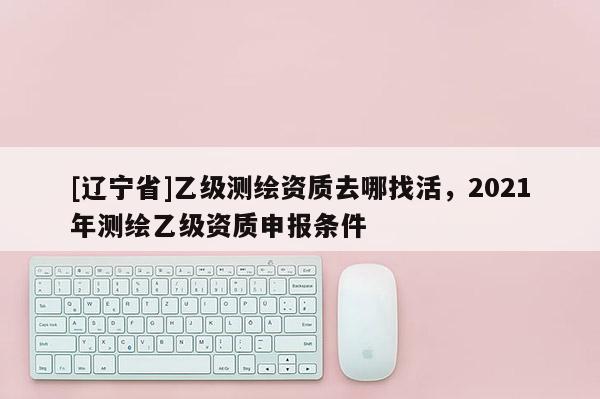 [辽宁省]乙级测绘资质去哪找活，2021年测绘乙级资质申报条件