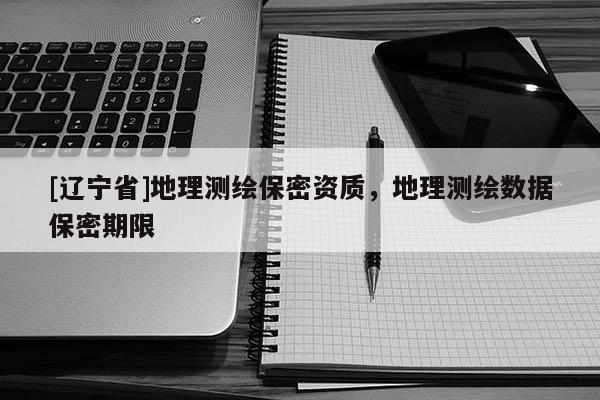 [辽宁省]地理测绘保密资质，地理测绘数据保密期限