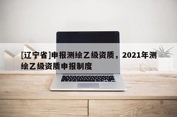[辽宁省]申报测绘乙级资质，2021年测绘乙级资质申报制度