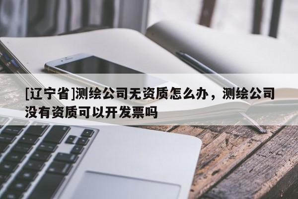 [辽宁省]测绘公司无资质怎么办，测绘公司没有资质可以开发票吗