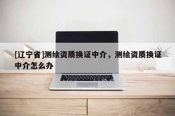 [辽宁省]测绘资质换证中介，测绘资质换证中介怎么办