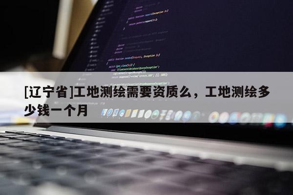 [辽宁省]工地测绘需要资质么，工地测绘多少钱一个月