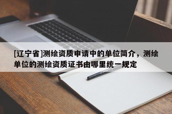 [辽宁省]测绘资质申请中的单位简介，测绘单位的测绘资质证书由哪里统一规定