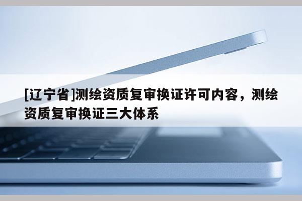 [辽宁省]测绘资质复审换证许可内容，测绘资质复审换证三大体系