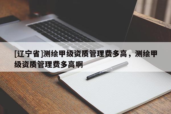 [辽宁省]测绘甲级资质管理费多高，测绘甲级资质管理费多高啊