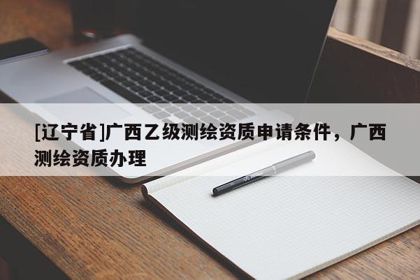 [辽宁省]广西乙级测绘资质申请条件，广西测绘资质办理