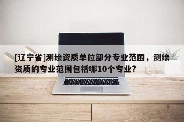 [辽宁省]测绘资质单位部分专业范围，测绘资质的专业范围包括哪10个专业?
