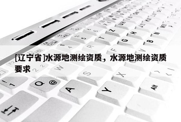 [辽宁省]水源地测绘资质，水源地测绘资质要求