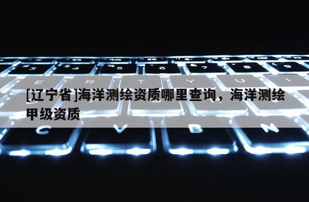 [辽宁省]海洋测绘资质哪里查询，海洋测绘甲级资质