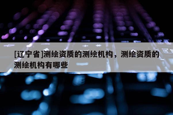 [辽宁省]测绘资质的测绘机构，测绘资质的测绘机构有哪些