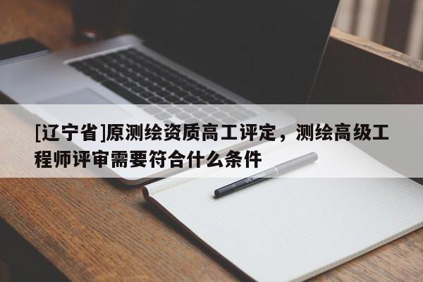 [辽宁省]原测绘资质高工评定，测绘高级工程师评审需要符合什么条件