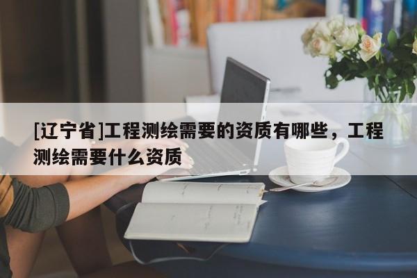 [辽宁省]工程测绘需要的资质有哪些，工程测绘需要什么资质