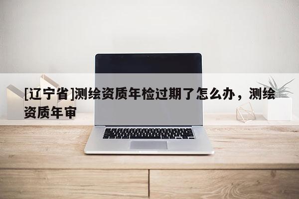 [辽宁省]测绘资质年检过期了怎么办，测绘资质年审