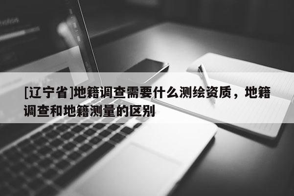 [辽宁省]地籍调查需要什么测绘资质，地籍调查和地籍测量的区别