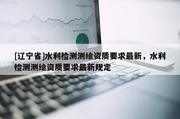 [辽宁省]水利检测测绘资质要求最新，水利检测测绘资质要求最新规定
