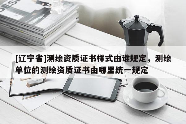 [辽宁省]测绘资质证书样式由谁规定，测绘单位的测绘资质证书由哪里统一规定