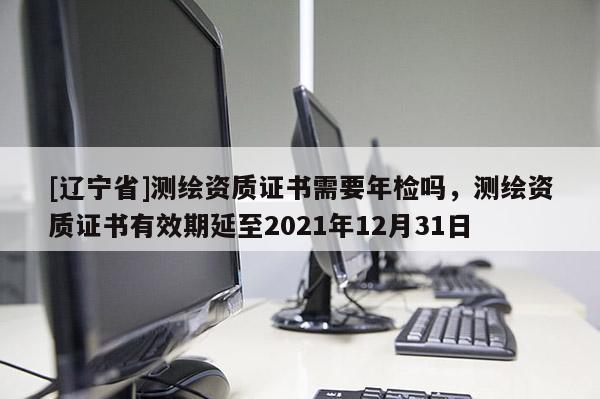 [辽宁省]测绘资质证书需要年检吗，测绘资质证书有效期延至2021年12月31日