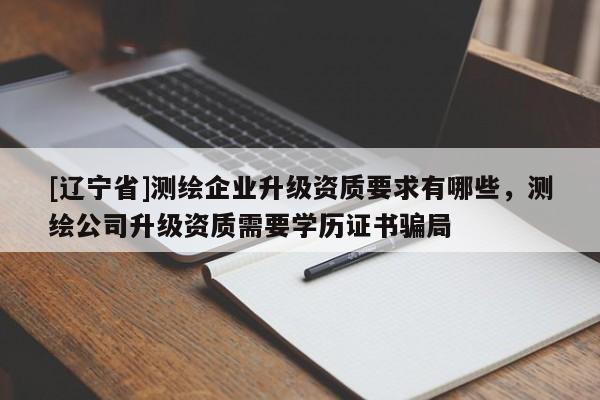 [辽宁省]测绘企业升级资质要求有哪些，测绘公司升级资质需要学历证书骗局