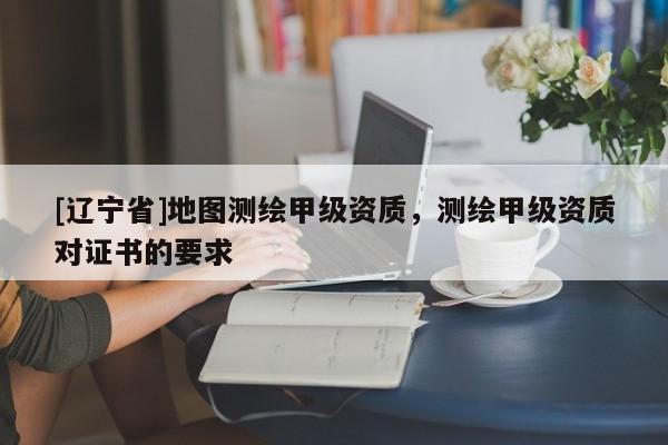 [辽宁省]地图测绘甲级资质，测绘甲级资质对证书的要求