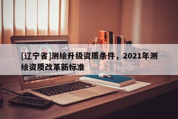 [辽宁省]测绘升级资质条件，2021年测绘资质改革新标准