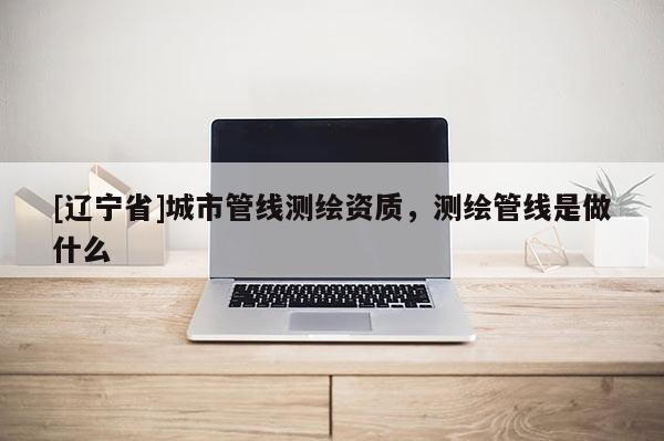 [辽宁省]城市管线测绘资质，测绘管线是做什么