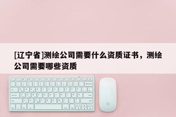 [辽宁省]测绘公司需要什么资质证书，测绘公司需要哪些资质