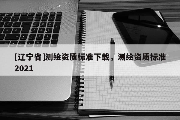 [辽宁省]测绘资质标准下载，测绘资质标准2021