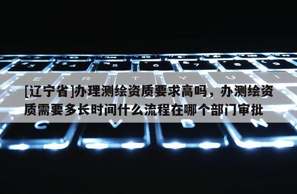 [辽宁省]办理测绘资质要求高吗，办测绘资质需要多长时间什么流程在哪个部门审批