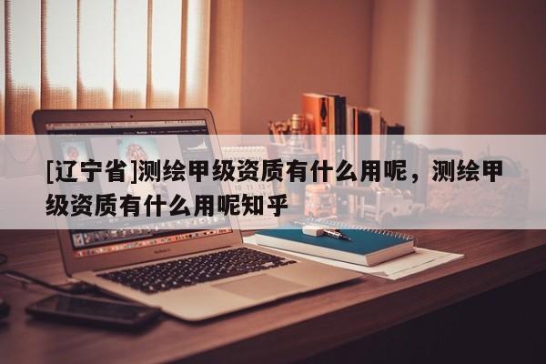 [辽宁省]测绘甲级资质有什么用呢，测绘甲级资质有什么用呢知乎