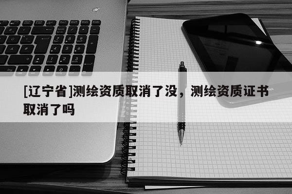 [辽宁省]测绘资质取消了没，测绘资质证书取消了吗
