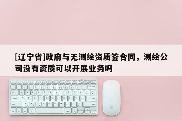 [辽宁省]政府与无测绘资质签合同，测绘公司没有资质可以开展业务吗