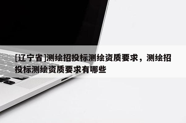 [辽宁省]测绘招投标测绘资质要求，测绘招投标测绘资质要求有哪些