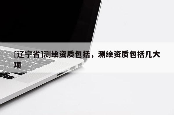 [辽宁省]测绘资质包括，测绘资质包括几大项
