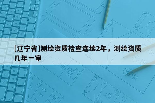 [辽宁省]测绘资质检查连续2年，测绘资质几年一审