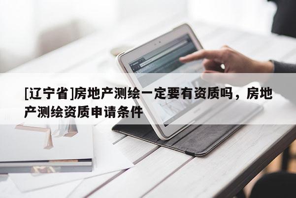 [辽宁省]房地产测绘一定要有资质吗，房地产测绘资质申请条件