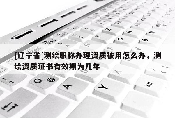 [辽宁省]测绘职称办理资质被用怎么办，测绘资质证书有效期为几年