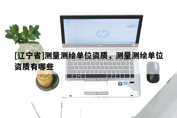 [辽宁省]测量测绘单位资质，测量测绘单位资质有哪些