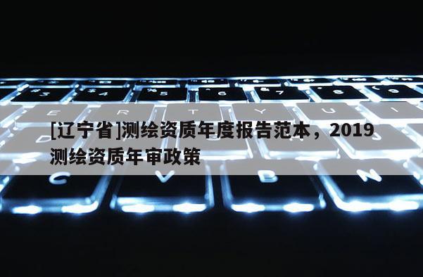 [辽宁省]测绘资质年度报告范本，2019测绘资质年审政策