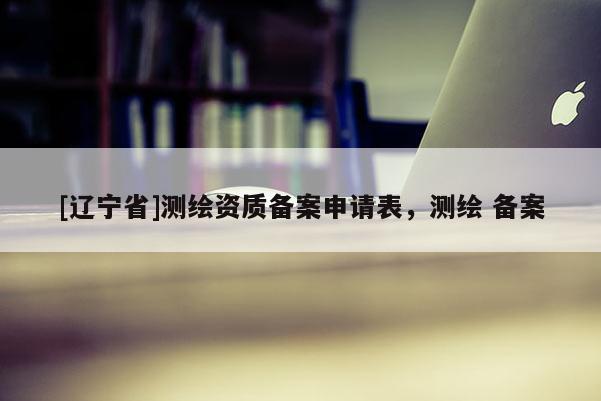 [辽宁省]测绘资质备案申请表，测绘 备案