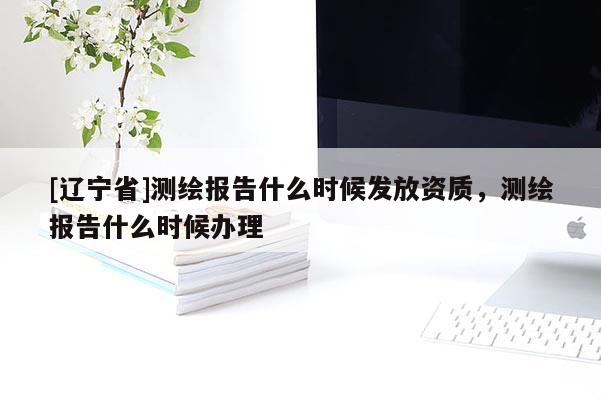 [辽宁省]测绘报告什么时候发放资质，测绘报告什么时候办理