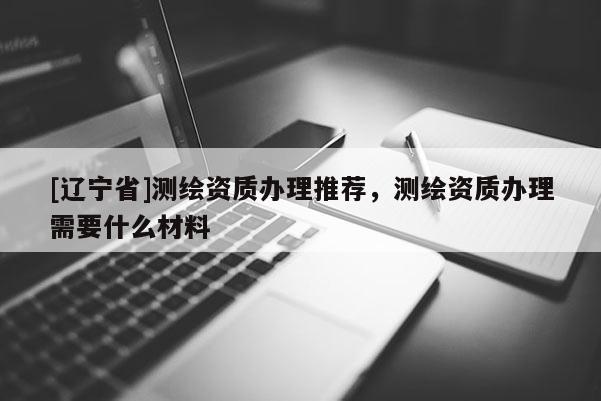 [辽宁省]测绘资质办理推荐，测绘资质办理需要什么材料