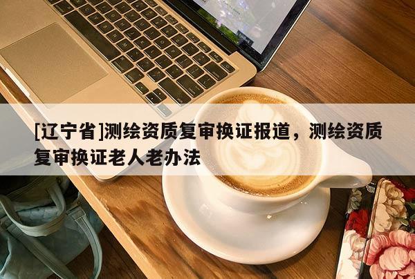 [辽宁省]测绘资质复审换证报道，测绘资质复审换证老人老办法