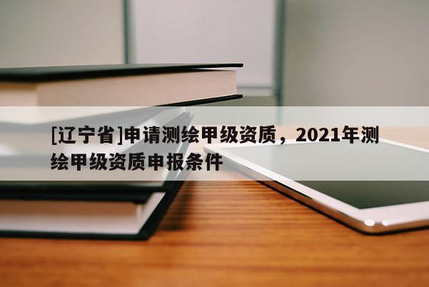 [辽宁省]申请测绘甲级资质，2021年测绘甲级资质申报条件