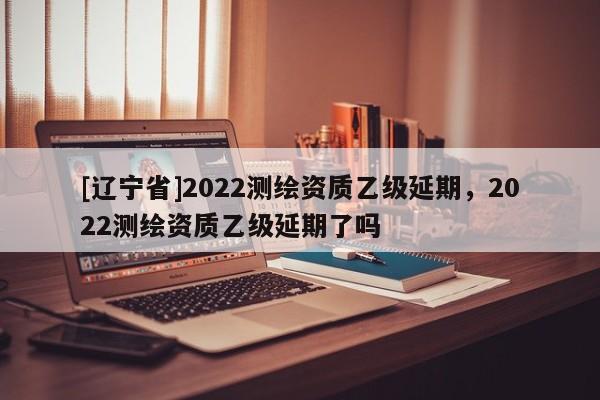 [辽宁省]2022测绘资质乙级延期，2022测绘资质乙级延期了吗