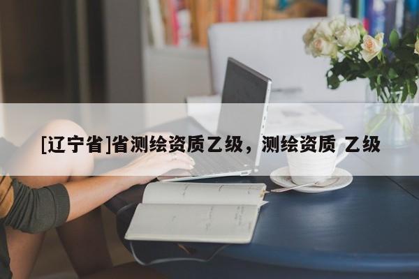 [辽宁省]省测绘资质乙级，测绘资质 乙级
