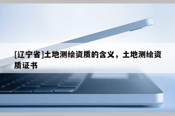 [辽宁省]土地测绘资质的含义，土地测绘资质证书
