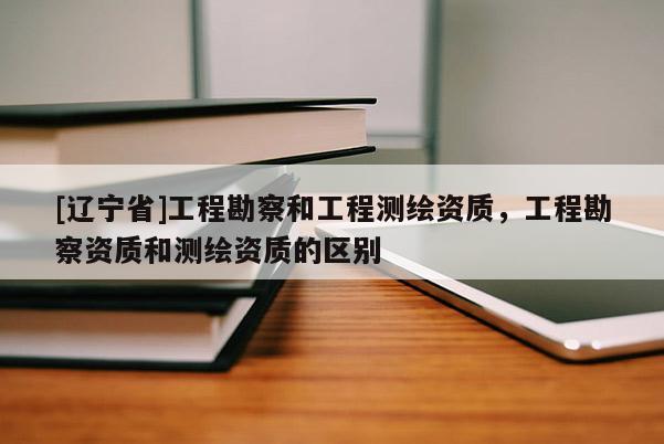 [辽宁省]工程勘察和工程测绘资质，工程勘察资质和测绘资质的区别