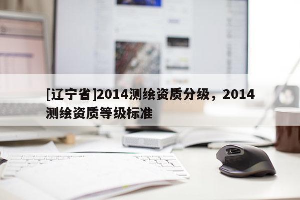 [辽宁省]2014测绘资质分级，2014测绘资质等级标准
